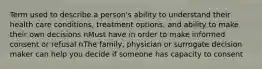 Term used to describe a person's ability to understand their health care conditions, treatment options, and ability to make their own decisions nMust have in order to make informed consent or refusal nThe family, physician or surrogate decision maker can help you decide if someone has capacity to consent