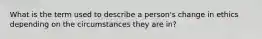 What is the term used to describe a person's change in ethics depending on the circumstances they are in?