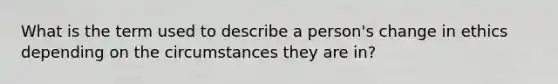 What is the term used to describe a person's change in ethics depending on the circumstances they are in?