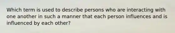 Which term is used to describe persons who are interacting with one another in such a manner that each person influences and is influenced by each other?