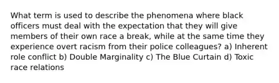 What term is used to describe the phenomena where black officers must deal with the expectation that they will give members of their own race a break, while at the same time they experience overt racism from their police colleagues? a) Inherent role conflict b) Double Marginality c) The Blue Curtain d) Toxic race relations