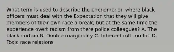 What term is used to describe the phenomenon where black officers must deal with the Expectation that they will give members of their own race a break, but at the same time the experience overt racism from there police colleagues? A. The black curtain B. Double marginality C. Inherent roll conflict D. Toxic race relations