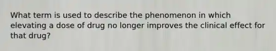 What term is used to describe the phenomenon in which elevating a dose of drug no longer improves the clinical effect for that drug?