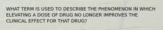 WHAT TERM IS USED TO DESCRIBE THE PHENOMENON IN WHICH ELEVATING A DOSE OF DRUG NO LONGER IMPROVES THE CLINICAL EFFECT FOR THAT DRUG?