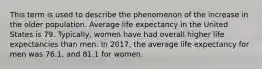 This term is used to describe the phenomenon of the increase in the older population. Average life expectancy in the United States is 79. Typically, women have had overall higher life expectancies than men. In 2017, the average life expectancy for men was 76.1, and 81.1 for women.