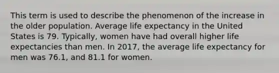 This term is used to describe the phenomenon of the increase in the older population. Average life expectancy in the United States is 79. Typically, women have had overall higher life expectancies than men. In 2017, the average life expectancy for men was 76.1, and 81.1 for women.