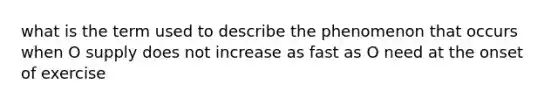 what is the term used to describe the phenomenon that occurs when O supply does not increase as fast as O need at the onset of exercise