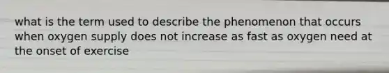what is the term used to describe the phenomenon that occurs when oxygen supply does not increase as fast as oxygen need at the onset of exercise