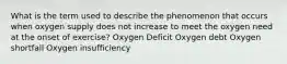 What is the term used to describe the phenomenon that occurs when oxygen supply does not increase to meet the oxygen need at the onset of exercise? Oxygen Deficit Oxygen debt Oxygen shortfall Oxygen insufficiency