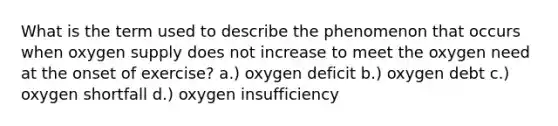 What is the term used to describe the phenomenon that occurs when oxygen supply does not increase to meet the oxygen need at the onset of exercise? a.) oxygen deficit b.) oxygen debt c.) oxygen shortfall d.) oxygen insufficiency