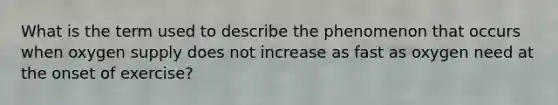 What is the term used to describe the phenomenon that occurs when oxygen supply does not increase as fast as oxygen need at the onset of exercise?