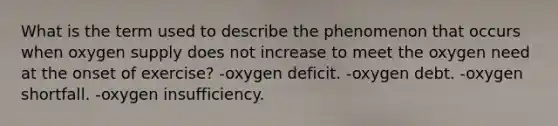 What is the term used to describe the phenomenon that occurs when oxygen supply does not increase to meet the oxygen need at the onset of exercise? -oxygen deficit. -oxygen debt. -oxygen shortfall. -oxygen insufficiency.