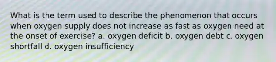 What is the term used to describe the phenomenon that occurs when oxygen supply does not increase as fast as oxygen need at the onset of exercise? a. oxygen deficit b. oxygen debt c. oxygen shortfall d. oxygen insufficiency