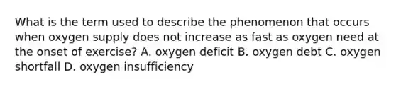 What is the term used to describe the phenomenon that occurs when oxygen supply does not increase as fast as oxygen need at the onset of exercise? A. oxygen deficit B. oxygen debt C. oxygen shortfall D. oxygen insufficiency