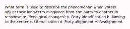 What term is used to describe the phenomenon when voters adjust their long-term allegiance from one party to another in response to ideological changes? a. Party identification b. Moving to the center c. Liberalization d. Party alignment e. Realignment