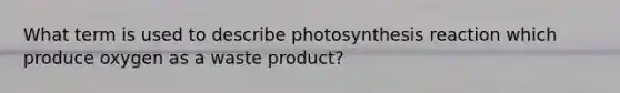 What term is used to describe photosynthesis reaction which produce oxygen as a waste product?