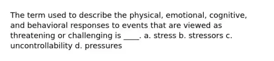 The term used to describe the physical, emotional, cognitive, and behavioral responses to events that are viewed as threatening or challenging is ____. a. stress b. stressors c. uncontrollability d. pressures