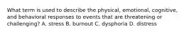 What term is used to describe the physical, emotional, cognitive, and behavioral responses to events that are threatening or challenging? A. stress B. burnout C. dysphoria D. distress