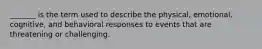 _______ is the term used to describe the physical, emotional, cognitive, and behavioral responses to events that are threatening or challenging.