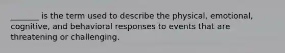 _______ is the term used to describe the physical, emotional, cognitive, and behavioral responses to events that are threatening or challenging.