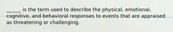 ______ is the term used to describe the physical, emotional, cognitive, and behavioral responses to events that are appraised as threatening or challenging.