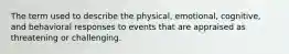 The term used to describe the physical, emotional, cognitive, and behavioral responses to events that are appraised as threatening or challenging.