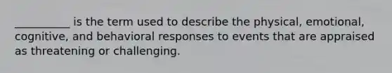 __________ is the term used to describe the physical, emotional, cognitive, and behavioral responses to events that are appraised as threatening or challenging.