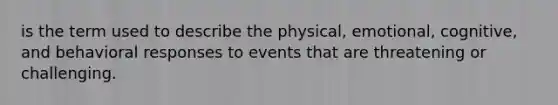 is the term used to describe the physical, emotional, cognitive, and behavioral responses to events that are threatening or challenging.