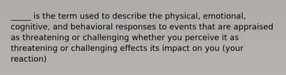 _____ is the term used to describe the physical, emotional, cognitive, and behavioral responses to events that are appraised as threatening or challenging whether you perceive it as threatening or challenging effects its impact on you (your reaction)