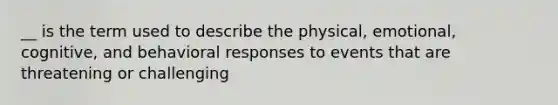 __ is the term used to describe the physical, emotional, cognitive, and behavioral responses to events that are threatening or challenging