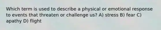 Which term is used to describe a physical or emotional response to events that threaten or challenge us? A) stress B) fear C) apathy D) flight