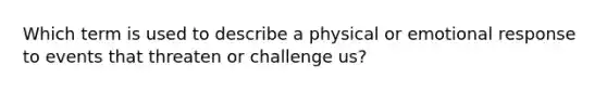 Which term is used to describe a physical or emotional response to events that threaten or challenge us?