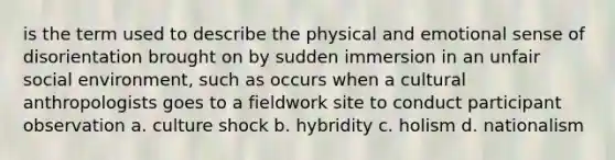 is the term used to describe the physical and emotional sense of disorientation brought on by sudden immersion in an unfair social environment, such as occurs when a cultural anthropologists goes to a fieldwork site to conduct participant observation a. culture shock b. hybridity c. holism d. nationalism