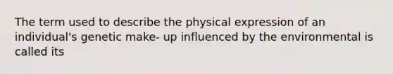 The term used to describe the physical expression of an individual's genetic make- up influenced by the environmental is called its