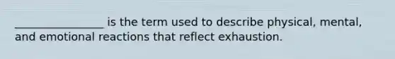 ________________ is the term used to describe physical, mental, and emotional reactions that reflect exhaustion.