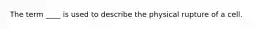 The term ____ is used to describe the physical rupture of a cell.