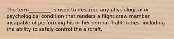 The term_________ is used to describe any physiological or psychological condition that renders a flight crew member incapable of performing his or her normal flight duties, including the ability to safely control the aircraft.