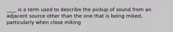 ____ is a term used to describe the pickup of sound from an adjacent source other than the one that is being miked, particularly when close miking