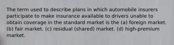 The term used to describe plans in which automobile insurers participate to make insurance available to drivers unable to obtain coverage in the standard market is the (a) foreign market. (b) fair market. (c) residual (shared) market. (d) high-premium market.