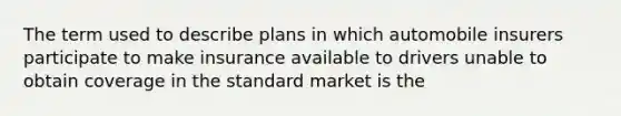 The term used to describe plans in which automobile insurers participate to make insurance available to drivers unable to obtain coverage in the standard market is the