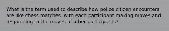 What is the term used to describe how police citizen encounters are like chess matches, with each participant making moves and responding to the moves of other participants?
