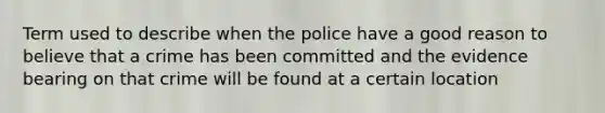 Term used to describe when the police have a good reason to believe that a crime has been committed and the evidence bearing on that crime will be found at a certain location