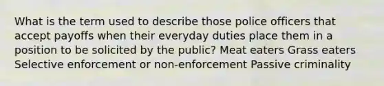 What is the term used to describe those police officers that accept payoffs when their everyday duties place them in a position to be solicited by the public? Meat eaters Grass eaters Selective enforcement or non-enforcement Passive criminality