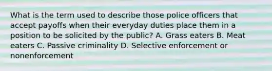 What is the term used to describe those police officers that accept payoffs when their everyday duties place them in a position to be solicited by the public? A. Grass eaters B. Meat eaters C. Passive criminality D. Selective enforcement or nonenforcement