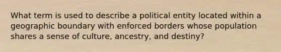 What term is used to describe a political entity located within a geographic boundary with enforced borders whose population shares a sense of culture, ancestry, and destiny?