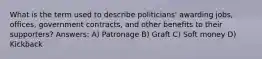 What is the term used to describe politicians' awarding jobs, offices, government contracts, and other benefits to their supporters? Answers: A) Patronage B) Graft C) Soft money D) Kickback