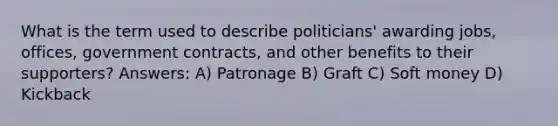 What is the term used to describe politicians' awarding jobs, offices, government contracts, and other benefits to their supporters? Answers: A) Patronage B) Graft C) Soft money D) Kickback