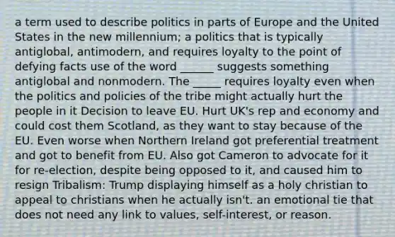 a term used to describe politics in parts of Europe and the United States in the new millennium; a politics that is typically antiglobal, antimodern, and requires loyalty to the point of defying facts use of the word ______ suggests something antiglobal and nonmodern. The _____ requires loyalty even when the politics and policies of the tribe might actually hurt the people in it Decision to leave EU. Hurt UK's rep and economy and could cost them Scotland, as they want to stay because of the EU. Even worse when Northern Ireland got preferential treatment and got to benefit from EU. Also got Cameron to advocate for it for re-election, despite being opposed to it, and caused him to resign Tribalism: Trump displaying himself as a holy christian to appeal to christians when he actually isn't. an emotional tie that does not need any link to values, self-interest, or reason.