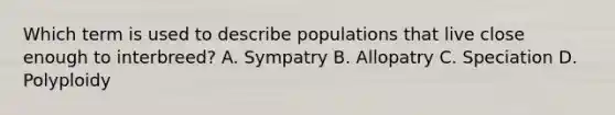 Which term is used to describe populations that live close enough to interbreed? A. Sympatry B. Allopatry C. Speciation D. Polyploidy