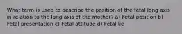 What term is used to describe the position of the fetal long axis in relation to the long axis of the mother? a) Fetal position b) Fetal presentation c) Fetal attitude d) Fetal lie